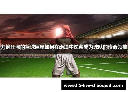 力挽狂澜的篮球巨星如何在绝境中逆袭成为球队的传奇领袖