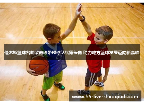 佳木斯篮球名帅柴教练带领球队崭露头角 助力地方篮球发展迈向新高峰
