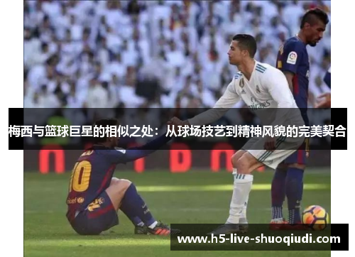 梅西与篮球巨星的相似之处：从球场技艺到精神风貌的完美契合