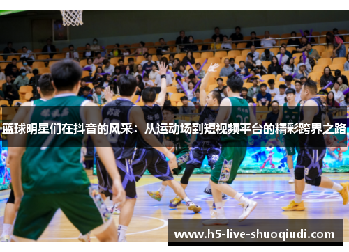 篮球明星们在抖音的风采：从运动场到短视频平台的精彩跨界之路
