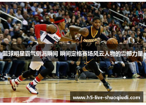 篮球明星霸气侧漏瞬间 瞬间定格赛场风云人物的震撼力量