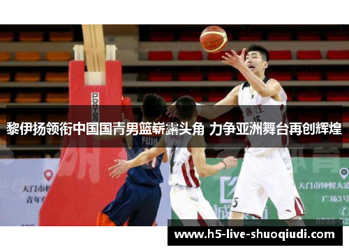 黎伊扬领衔中国国青男篮崭露头角 力争亚洲舞台再创辉煌